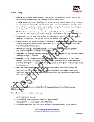 Manual Testing
 Fixed: When developer makes necessary code changes and verifies the changes then he/she
can make bug status as ‘Fixed’ and the bug is passed to testing team.

 Pending retest: After fixing the defect the developer has given that particular code for retesting
to the tester. Here the testing is pending on the testers end. Hence its status is pending retest.

 Retest: At this stage the tester do the retesting of the changed code which developer has given
to him to check whether the defect got fixed or not.

 Verified: The tester tests the bug again after it got fixed by the developer. If the bug is not
present in the software, he approves that the bug is fixed and changes the status to “verified”.

 Reopen: If the bug still exists even after the bug is fixed by the developer, the tester changes
the status to “reopened”. The bug goes through the life cycle once again.

 Closed: Once the bug is fixed, it is tested by the tester. If the tester feels that the bug no longer
exists in the software, he changes the status of the bug to “closed”. This state means that the
bug is fixed, tested and approved.

 Duplicate: If the bug is repeated twice or the two bugs mention the same concept of the
bug, then one bug status is changed to “duplicate“.

 Rejected: If the developer feels that the bug is not genuine, he rejects the bug. Then the state of
the bug is changed to “rejected”.

 Deferred: The bug, changed to deferred state means the bug is expected to be fixed in next
releases. The reasons for changing the bug to this state have many factors. Some of them are
priority of the bug may be low, lack of time for the release or the bug may not have major effect
on the software.

 Not a bug: The state given as “Not a bug” if there is no change in the functionality of the

application. For an example: If customer asks for some change in the look and field of the
application like change of color of some text then it is not a bug but just some change in the
looks of the application.
9.7 Delivery & Maintenance
Evaluate cycle completion criteria based on Time,Test overage,Cost,Software,Critical Business
Objectives, Quality.
Typical Exit criteria may include the following:
 All Test plans have been run.

 A certain level of requirements coverage has been achieved.

 No high priority or severe bugs are left outstanding.

 All high-risk areas have been fully tested, with only minor residual risks left outstanding.
Website:www.testingmasters.com
Email:info.testingmasters@gmail.com
Page # 32
 