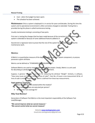 Manual Testing
 Cost – when the budget has been spent.

 The schedule has been achieved.
Maintenance: Once a system is deployed it is in service for years and decades. During this time the
system and its operational environment is often corrected, changed or extended. Testing that is
provided during this phase is called maintenance testing.
Usually maintenance testing is consisting of two parts:
First one is, testing the changes that has been made because of the correction in the system or if the
system is extended or because of some additional features added to it.
Second one is regression tests to prove that the rest of the system has not been affected by the
maintenance work.
Metrics:
A Metric is a quantitative measure of the degree to which a system, system component, or process
possesses a given attribute.
Metrics can be defined as “STANDARDS OF MEASUREMENT”.
Software Metrics are used to measure the quality of the project. Simply, Metric is a unit used
for describing an attribute. Metric is a scale for measurement.
Suppose, in general, “Kilogram” is a metric for measuring the attribute “Weight”. Similarly, in software,
“How many issues are found in thousand lines of code?”, here No. of issues is one measurement & No. of
lines of code is another measurement. Metric is defined from these two measurements.
Test metrics example:
 How many defects are existed within the module?

 How many test cases are executed per person?

 What is the Test coverage %?
Why Test Metrics?
Generation of Software Test Metrics is the most important responsibility of the Software Test
Lead/Manager.
“We cannot improve what we cannot measure.”
“We cannot control what we cannot measure”
Website:www.testingmasters.com
Email:info.testingmasters@gmail.com
Page # 33
 