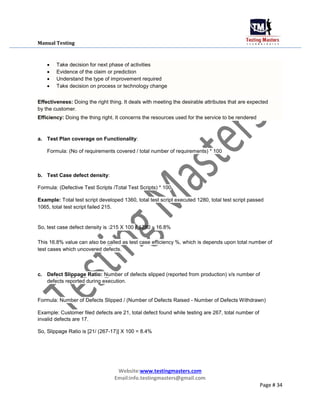 Manual Testing
 Take decision for next phase of activities

 Evidence of the claim or prediction

 Understand the type of improvement required

 Take decision on process or technology change
Effectiveness: Doing the right thing. It deals with meeting the desirable attributes that are expected
by the customer.
Efficiency: Doing the thing right. It concerns the resources used for the service to be rendered
a. Test Plan coverage on Functionality:
Formula: (No of requirements covered / total number of requirements) * 100
b. Test Case defect density:
Formula: (Defective Test Scripts /Total Test Scripts) * 100
Example: Total test script developed 1360, total test script executed 1280, total test script passed
1065, total test script failed 215.
So, test case defect density is :215 X 100 / 1280 = 16.8%
This 16.8% value can also be called as test case efficiency %, which is depends upon total number of
test cases which uncovered defects.
c. Defect Slippage Ratio: Number of defects slipped (reported from production) v/s number of
defects reported during execution.
Formula: Number of Defects Slipped / (Number of Defects Raised - Number of Defects Withdrawn)
Example: Customer filed defects are 21, total defect found while testing are 267, total number of
invalid defects are 17.
So, Slippage Ratio is [21/ (267-17)] X 100 = 8.4%
Website:www.testingmasters.com
Email:info.testingmasters@gmail.com
Page # 34
 
