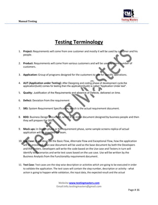 Manual Testing
Testing Terminology
1. Project: Requirements will come from one customer and mostly it will be used by customer and his
people.
2. Product: Requirements will come from various customers and will be used by more number of
customers.
3. Application: Group of programs designed for the customers to use for specific operations.
4. AUT (Application under Testing): After Designing and coding phase of development cycle,the
application(build) comes for testing then the application(build) is called "Application Under test".
5. Quality: Justification of the Requirements and absence of Defects, delivered on time.
6. Defect: Deviation from the requirement
7. SRS: System Requirement Specification, which is the actual requirement document.
8. BDD: Business Design Document, which is an initial document designed by business people and then
they will prepare the SRS.
9. Mock ups: In Design phase or for requirement phase, some sample screens replica of actual
application will be provided for team.
10. Use Case: It will describe the Basic Flow, Alternate Flow and Exceptional Flow, how the application
will be processed. Use case document will be used as the base document by both the Developers
and the Testers. Developers will write the code based on the Use case and Testers in turn will
identify test scenarios and write test cases based on the use case. Use will be written by the
Business Analysts from the Functionality requirement document.
11. Test Case: Test cases are the step wise description or activities which are going to be executed in order
to validate the application. The test cases will contain the step number, description or activity - what
action is going to happen while validation, the input data, the expected result and the actual
Website:www.testingmasters.com
Email:info.testingmasters@gmail.com
Page # 36
 