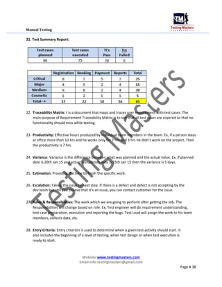 Manual Testing
21. Test Summary Report:
22. Traceability Matrix: t is a document that maps and traces user requirement with test cases. The
main purpose of Requirement Traceability Matrix is to see that all test cases are covered so that no
functionality should miss while testing.
23. Productivity: Effective hours produced by individual team members in the team. Ex, if a person stays
at office more than 10 hrs and he works only for 7 hrs and 3 hrs he didn’t work on the project, Then
the productivity is 7 hrs.
24. Variance: Variance is the difference between what was planned and the actual value. Ex, if planned
date is 20th Jan 15 and actual completion date is 25th Jan 15 then the variance is 5 days.
25. Estimation: Providing the time to finish the specific work.
26. Escalation: Taking the issue to next step. If there is a defect and defect is not accepting by the
dev team but still you believe that it’s an issue, you can contact customer for the issue.
27. Roles & Responsibilities: The work which we are going to perform after getting the Job. The
Responsibilities will change based on role. Ex, Test engineer will do requirement understanding,
test case preparation, execution and reporting the bugs. Test Lead will assign the work to his team
members, collects data, etc.
28. Entry Criteria: Entry criterion is used to determine when a given test activity should start. It
also includes the beginning of a level of testing, when test design or when test execution is
ready to start.
Website:www.testingmasters.com
Email:info.testingmasters@gmail.com
Page # 38
 