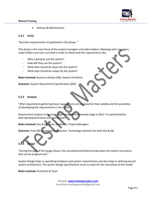 Manual Testing
 Delivery & Maintenance
2.3.1 Initial
“Business requirements are gathered in this phase. “
This phase is the main focus of the project managers and stake holders. Meetings with managers,
stake holders and users are held in order to determine the requirements like;
- Who is going to use the system?
- How will they use the system?
- What data should be input into the system?
- What data should be output by the system?
Roles Involved: Business Analyst (BA), System Architects
Outcome: System Requirement Specification (SRS)
2.3.2 Analysis
“After requirement gathering these requirements are analyzed for their validity and the possibility
of developing the requirements in the system.”
Requirement analysis is the most important and fundamental stage in SDLC. It is performed by
both development team and testing team.
Roles Involved: Dev & QA team, Architects, Project Managers
Outcome: Final SRS approved by customer, Technology selection for both Dev & QA
2.3.3 Design
“During this part of the design phase, the consultants/architects break down the system into pieces
that can be programmed.”
System Design helps in specifying hardware and system requirements and also helps in defining overall
system architecture. The system design specifications serve as input for the next phase of the model.
Roles Involved: Architects & Team
Website:www.testingmasters.com
Email:info.testingmasters@gmail.com
Page # 3
 