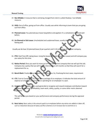 Manual Testing
37. Non Billable: A resource that is not being charged from client is called Shadow / non billable
resource.
38. OOO: Out of office, going out from office. Usually uses while informing to team that you are going
out from office.
39. Planned Leave: You planned your leave long before and applied. It’s a scheduled or planned well
before.
40. Un Planned or Sick Leave: Unscheduled and unplanned leave, usually take if resource is not
feeling well.
Usually we do have 16 planned leave (4 per quarter) and 5-10 sick leaves. It’s diff per company.
41. PTO: Paid Time Off, taking leave. Using the leaves (Planned Leave, Sick Leave) and still company pay
you salary for this time.
42. Notice Period: Once you want to move out of from the current company then we will quit the Job.
Company has a policy that we will have to inform before 2/3 months so that they will search for a
replacement for us.
43. Bench Mark: Finalising any document or any process. Ex, Finalising the test cases, requirement.
44. CTC: Cost to Company (CTC) is the salary package of an employee. It indicates the total amount of
expense an employer (organization) is spending for an employee in a year.
45. Variable Pay: Variable pay is used generally to recognize and reward employee contribution toward
company productivity, profitability, team work, safety, quality, or some other metric deemed
important.
This will be pay you based on your performance and company performance during the appraisal
period.
46. Basic Salary: Basic salary is the amount paid to an employee before any extras are added or taken off,
such as reductions because of salary sacrifice schemes or an increase due to overtime or a
Website:www.testingmasters.com
Email:info.testingmasters@gmail.com
Page # 40
 
