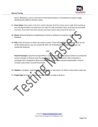 Manual Testing
bonus. Allowances, such as internet for home-based workers or contributions to phone usage,
would also be added to the basic salary.
47. Gross Salary: Gross salary is the term used to describe all of the money you've made while working at
your job, figured before any deductions are taken for state and federal taxes, Social Security and health
insurance. If you work more than one job, you'll have a gross salary amount for each one.
48. Demo: Demonstrating the completed part of work or software to customer and will get his
feedback.
49. POC: Point of Contact, to whom we need to contact. There will be diff for diff departments. Ex, for
all QA related queries, you can contact Mr John, for all development related queries you can
contact Mr Anderson.
(OR)
Proof of Concept: A proof of concept (POC) is a demonstration, the purpose of which is to verify that
certain concepts or theories have the potential for real-world application. POC is therefore a
prototype that is designed to determine feasibility, but does not represent deliverables. Proof of
concept is also known as proof of principle.
50. Pipeline: In progress, expecting something shortly or near future. Ex, there is more work in pipe line.
51. Project Sign in: Project was finalised and the team is ready to work on.
Website:www.testingmasters.com
Email:info.testingmasters@gmail.com
Page # 41
 