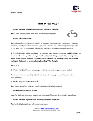 Manual Testing
INTERVIEW FAQ’S
Q. What is the MAIN benefit of designing tests early in the life cycle?
Ans: It helps prevent defects from being introduced into the code.
Q. What is risk-based testing?
Ans: Risk-based testing is the term used for an approach to creating a test strategy that is based on
prioritizing tests by risk. The basis of the approach is a detailed risk analysis and prioritizing of risks
by risk level. Tests to address each risk are then specified, starting with the highest risk first.
Q. A wholesaler sells printer cartridges. The minimum order quantity is 5. There is a 20% discount for
orders of 100 or more printer cartridges. You have been asked to prepare test cases using various
values for the number of printer cartridges ordered. Which of the following groups contain three
test inputs that would be generated using Boundary Value Analysis?
Ans: 4, 5, 99
Q. What is the KEY difference between preventative and reactive approaches to testing?
Ans: Preventative tests are designed early; reactive tests are designed after the software has
been produced.
Q. What is the purpose of exit criteria?
Ans: The purpose of exit criteria is to define when a test level is completed.
Q. What determines the level of risk?
Ans: The likelihood of an adverse event and the impact of the event determine the level of risk.
Q. What is the MAIN objective when reviewing a software deliverable?
Ans: To identify defects in any software work product.
Website:www.testingmasters.com
Email:info.testingmasters@gmail.com
Page # 42
 