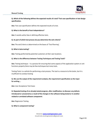 Manual Testing
Q. Which of the following defines the expected results of a test? Test case specification or test design
specification.
Ans: Test case specification defines the expected results of a test.
Q: What is the benefit of test independence?
Ans: It avoids author bias in defining effective tests.
Q. As part of which test process do you determine the exit criteria?
Ans: The exit Criteria is determined on the bases of ‘Test Planning’.
Q. What is beta testing?
Ans: Testing performed by potential customers at their own locations.
Q. What is the difference between Testing Techniques and Testing Tools?
Ans: Testing technique: – Is a process for ensuring that some aspects of the application system or unit
functions properly there may be few techniques but many tools.
Testing Tools: Is a vehicle for performing a test process. The tool is a resource to the tester, but it is
insufficient to conduct testing
Q. We use the output of the requirement analysis, the requirement specification as the input
for writing …
Ans: User Acceptance Test Cases
Q. Repeated testing of an already tested program, after modification, to discover any defects
introduced or uncovered as a result of the changes in the software being tested or in another
related or unrelated software component:
Ans: Regression Testing
Q. What is component testing?
Website:www.testingmasters.com
Email:info.testingmasters@gmail.com
Page # 43
 