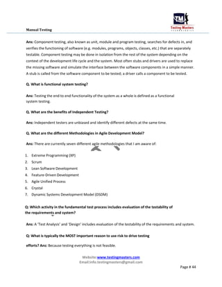 Manual Testing
Ans: Component testing, also known as unit, module and program testing, searches for defects in, and
verifies the functioning of software (e.g. modules, programs, objects, classes, etc.) that are separately
testable. Component testing may be done in isolation from the rest of the system depending on the
context of the development life cycle and the system. Most often stubs and drivers are used to replace
the missing software and simulate the interface between the software components in a simple manner.
A stub is called from the software component to be tested; a driver calls a component to be tested.
Q. What is functional system testing?
Ans: Testing the end to end functionality of the system as a whole is defined as a functional
system testing.
Q. What are the benefits of Independent Testing?
Ans: Independent testers are unbiased and identify different defects at the same time.
Q. What are the different Methodologies in Agile Development Model?
Ans: There are currently seven different agile methodologies that I am aware of:
1. Extreme Programming (XP)
2. Scrum
3. Lean Software Development
4. Feature-Driven Development
5. Agile Unified Process
6. Crystal
7. Dynamic Systems Development Model (DSDM)
Q: Which activity in the fundamental test process includes evaluation of the testability of
the requirements and system?
Ans: A ‘Test Analysis’ and ‘Design’ includes evaluation of the testability of the requirements and system.
Q: What is typically the MOST important reason to use risk to drive testing
efforts? Ans: Because testing everything is not feasible.
Website:www.testingmasters.com
Email:info.testingmasters@gmail.com
Page # 44
 