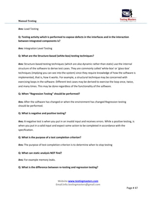 Manual Testing
Ans: Load Testing
Q: Testing activity which is performed to expose defects in the interfaces and in the interaction
between integrated components is?
Ans: Integration Level Testing
Q: What are the Structure-based (white-box) testing techniques?
Ans: Structure-based testing techniques (which are also dynamic rather than static) use the internal
structure of the software to derive test cases. They are commonly called 'white-box' or 'glass-box'
techniques (implying you can see into the system) since they require knowledge of how the software is
implemented, that is, how it works. For example, a structural technique may be concerned with
exercising loops in the software. Different test cases may be derived to exercise the loop once, twice,
and many times. This may be done regardless of the functionality of the software.
Q: When “Regression Testing” should be performed?
Ans: After the software has changed or when the environment has changed Regression testing
should be performed.
Q: What is negative and positive testing?
Ans: A negative test is when you put in an invalid input and receives errors. While a positive testing, is
when you put in a valid input and expect some action to be completed in accordance with the
specification.
Q: What is the purpose of a test completion criterion?
Ans: The purpose of test completion criterion is to determine when to stop testing
Q: What can static analysis NOT find?
Ans: For example memory leaks.
Q: What is the difference between re-testing and regression testing?
Website:www.testingmasters.com
Email:info.testingmasters@gmail.com
Page # 47
 