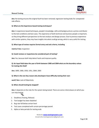 Manual Testing
Ans: Re-testing ensures the original fault has been removed; regression testing looks for unexpected
side effects.
Q: What are the Experience-based testing techniques?
Ans: In experience-based techniques, people's knowledge, skills and background are a prime contributor
to the test conditions and test cases. The experience of both technical and business people is important,
as they bring different perspectives to the test analysis and design process. Due to previous experience
with similar systems, they may have insights into what could go wrong, which is very useful for testing.
Q: What type of review requires formal entry and exit criteria, including
metrics? Ans: Inspection
Q: Could reviews or inspections be considered part of testing?
Ans: Yes, because both help detect faults and improve quality.
Q: An input field takes the year of birth between 1900 and 2004 what are the boundary values
for testing this field?
Ans: 1899, 1900, 1950, 1951, 2004, 2005
Q: What is the one Key reason why developers have difficulty testing their own
work? Ans: Lack of Objectivity
Q: When should testing be stopped?
Ans: It depends on the risks for the system being tested. There are some criteria bases on which you
can stop testing.
1. Deadlines (Testing, Release)
2. Test budget has been depleted
3. Bug rate fall below certain level
4. Test cases completed with certain percentage passed
5. Alpha or beta periods for testing ends
Website:www.testingmasters.com
Email:info.testingmasters@gmail.com
Page # 48
 