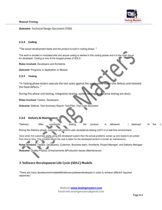 Manual Testing
Outcome: Technical Design Document (TDD)
2.3.4 Coding
“The actual development starts and the product is built in coding phase. “
The work is divided in modules/units and actual coding is started in this coding phase and it is the main focus
for developer. Coding is one of the longest phase of SDLC.
Roles involved: Developers and Architects
Outcome: Programs or Application or Module
2.3.5 Testing
“In Testing phase testers execute the test cases against the application, report the defects and retested
the fixed defects. “
During this phase unit testing, integration testing, system testing, acceptance testing are done.
Roles Involved: Testers, Developers
Outcome: Defects, Test Summary Report, Test Plan, Test Case document
2.3.6 Delivery & Maintenance
“Delivery: After successful testing the product is delivered / deployed to the c
During the Delivery phase, customer will perform user acceptance testing (UAT) in a real time environment.
Once when the customers starts using the developed system then the actual problems comes up and needs to be solved
from time to time. This process where the care is taken for the developed product is known as maintenance.
Roles Involved: Testers, Developers, Customer, Business team, Architects, Project Manager, and Delivery Manager
Outcome: Quality Product, Enhancements &Production Issues (Maintenance)
3. Software Development Life Cycle (SDLC) Models
“There are many developmentmodelslifethathavecyclebeendeveloped in order to achieve different required
objectives.”
Website:www.testingmasters.com
Email:info.testingmasters@gmail.com
Page # 4
 