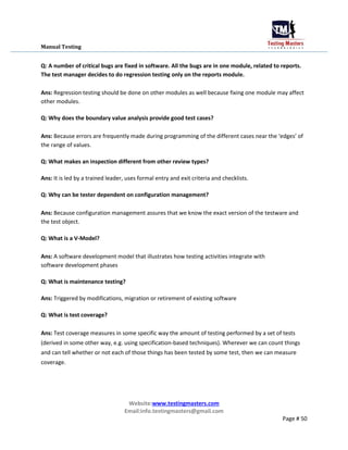 Manual Testing
Q: A number of critical bugs are fixed in software. All the bugs are in one module, related to reports.
The test manager decides to do regression testing only on the reports module.
Ans: Regression testing should be done on other modules as well because fixing one module may affect
other modules.
Q: Why does the boundary value analysis provide good test cases?
Ans: Because errors are frequently made during programming of the different cases near the ‘edges’ of
the range of values.
Q: What makes an inspection different from other review types?
Ans: It is led by a trained leader, uses formal entry and exit criteria and checklists.
Q: Why can be tester dependent on configuration management?
Ans: Because configuration management assures that we know the exact version of the testware and
the test object.
Q: What is a V-Model?
Ans: A software development model that illustrates how testing activities integrate with
software development phases
Q: What is maintenance testing?
Ans: Triggered by modifications, migration or retirement of existing software
Q: What is test coverage?
Ans: Test coverage measures in some specific way the amount of testing performed by a set of tests
(derived in some other way, e.g. using specification-based techniques). Wherever we can count things
and can tell whether or not each of those things has been tested by some test, then we can measure
coverage.
Website:www.testingmasters.com
Email:info.testingmasters@gmail.com
Page # 50
 