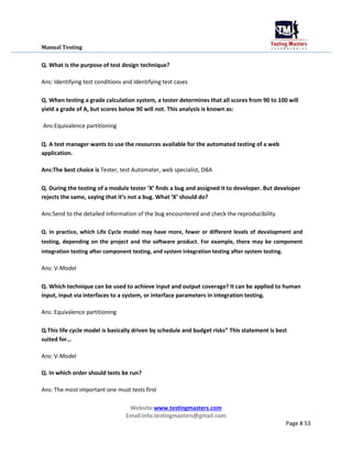 Manual Testing
Q. What is the purpose of test design technique?
Ans: Identifying test conditions and Identifying test cases
Q. When testing a grade calculation system, a tester determines that all scores from 90 to 100 will
yield a grade of A, but scores below 90 will not. This analysis is known as:
Ans:Equivalence partitioning
Q. A test manager wants to use the resources available for the automated testing of a web
application.
Ans:The best choice is Tester, test Automater, web specialist, DBA
Q. During the testing of a module tester ‘X’ finds a bug and assigned it to developer. But developer
rejects the same, saying that it’s not a bug. What ‘X’ should do?
Ans:Send to the detailed information of the bug encountered and check the reproducibility
Q. In practice, which Life Cycle model may have more, fewer or different levels of development and
testing, depending on the project and the software product. For example, there may be component
integration testing after component testing, and system integration testing after system testing.
Ans: V-Model
Q. Which technique can be used to achieve input and output coverage? It can be applied to human
input, input via interfaces to a system, or interface parameters in integration testing.
Ans: Equivalence partitioning
Q.This life cycle model is basically driven by schedule and budget risks” This statement is best
suited for…
Ans: V-Model
Q. In which order should tests be run?
Ans: The most important one must tests first
Website:www.testingmasters.com
Email:info.testingmasters@gmail.com
Page # 53
 