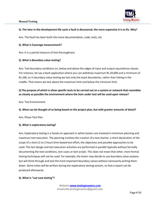 Manual Testing
Q. The later in the development life cycle a fault is discovered, the more expensive it is to fix. Why?
Ans: The fault has been built into more documentation, code, tests, etc
Q. What is Coverage measurement?
Ans: It is a partial measure of test thoroughness.
Q. What is Boundary value testing?
Ans: Test boundary conditions on, below and above the edges of input and output equivalence classes.
For instance, let say a bank application where you can withdraw maximum Rs.20,000 and a minimum of
Rs.100, so in boundary value testing we test only the exact boundaries, rather than hitting in the
middle. That means we test above the maximum limit and below the minimum limit.
Q.The purpose of which is allow specific tests to be carried out on a system or network that resembles
as closely as possible the environment where the item under test will be used upon release?
Ans: Test Environment
Q. What can be thought of as being based on the project plan, but with greater amounts of detail?
Ans: Phase Test Plan
Q. What is exploratory testing?
Ans: Exploratory testing is a hands-on approach in which testers are involved in minimum planning and
maximum test execution. The planning involves the creation of a test charter, a short declaration of the
scope of a short (1 to 2 hour) time-boxed test effort, the objectives and possible approaches to be
used. The test design and test execution activities are performed in parallel typically without formally
documenting the test conditions, test cases or test scripts. This does not mean that other, more formal
testing techniques will not be used. For example, the tester may decide to use boundary value analysis
but will think through and test the most important boundary values without necessarily writing them
down. Some notes will be written during the exploratory-testing session, so that a report can be
produced afterwards.
Q. What is “use case testing”?
Website:www.testingmasters.com
Email:info.testingmasters@gmail.com
Page # 54
 