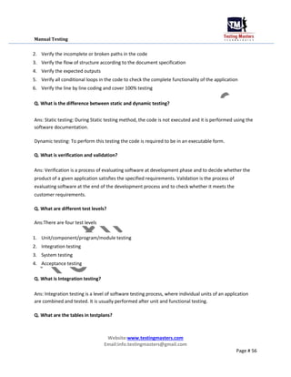 Manual Testing
2. Verify the incomplete or broken paths in the code
3. Verify the flow of structure according to the document specification
4. Verify the expected outputs
5. Verify all conditional loops in the code to check the complete functionality of the application
6. Verify the line by line coding and cover 100% testing
Q. What is the difference between static and dynamic testing?
Ans: Static testing: During Static testing method, the code is not executed and it is performed using the
software documentation.
Dynamic testing: To perform this testing the code is required to be in an executable form.
Q. What is verification and validation?
Ans: Verification is a process of evaluating software at development phase and to decide whether the
product of a given application satisfies the specified requirements. Validation is the process of
evaluating software at the end of the development process and to check whether it meets the
customer requirements.
Q. What are different test levels?
Ans:There are four test levels
1. Unit/component/program/module testing
2. Integration testing
3. System testing
4. Acceptance testing
Q. What is Integration testing?
Ans: Integration testing is a level of software testing process, where individual units of an application
are combined and tested. It is usually performed after unit and functional testing.
Q. What are the tables in testplans?
Website:www.testingmasters.com
Email:info.testingmasters@gmail.com
Page # 56
 