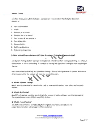 Manual Testing
Ans: Test design, scope, test strategies , approach are various details that Test plan document
consists of.
1. Test case identifier
2. Scope
3. Features to be tested
4. Features not to be tested
5. Test strategy & Test approach
6. Test deliverables
7. Responsibilities
8. Staffing and training
9. Risk and Contingencies
Q. What is the difference between UAT (User Acceptance Testing) and System testing?
Ans: System Testing: System testing is finding defects when the system under goes testing as a whole, it
is also known as end to end testing. In such type of testing, the application undergoes from beginning till
the end.
UAT: User Acceptance Testing (UAT) involves running a product through a series of specific tests which
determines whether the product will meet the needs of its users.
Q. What is Dynamic Testing?
Ans. It is the testing done by executing the code or program with various input values and output is
verified.
Q. What is GUI Testing?
Ans. GUI or Graphical user interface testing is the process of testing software user interface against
the provided requirements/ Mock-ups/HTML designs.
Q. What is Formal Testing?
Ans. Software verification carried out by following test plan, testing procedures and
proper documentation with an approval from customer
Website:www.testingmasters.com
Email:info.testingmasters@gmail.com
Page # 57
 