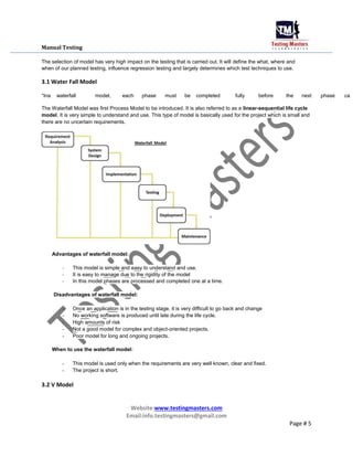 Manual Testing
The selection of model has very high impact on the testing that is carried out. It will define the what, where and
when of our planned testing, influence regression testing and largely determines which test techniques to use.
3.1 Water Fall Model
“Ina waterfall model, each phase must be completed fully before the next phase ca
The Waterfall Model was first Process Model to be introduced. It is also referred to as a linear-sequential life cycle
model. It is very simple to understand and use. This type of model is basically used for the project which is small and
there are no uncertain requirements.
Advantages of waterfall model:
- This model is simple and easy to understand and use.
- It is easy to manage due to the rigidity of the model
- In this model phases are processed and completed one at a time.
Disadvantages of waterfall model:
- Once an application is in the testing stage, it is very difficult to go back and change
- No working software is produced until late during the life cycle.
- High amounts of risk
- Not a good model for complex and object-oriented projects.
- Poor model for long and ongoing projects.
When to use the waterfall model:
- This model is used only when the requirements are very well known, clear and fixed.
- The project is short.
3.2 V Model
Website:www.testingmasters.com
Email:info.testingmasters@gmail.com
Page # 5
 