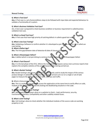Manual Testing
Q. What is Test Case?
Ans. A Test case is a set of preconditions steps to be followed with input data and expected behaviour to
validate a functionality of a system.
Q. What is Business Validation Test Case?
Ans. A test case is prepared to check business condition or business requirement is called business
validation test case.
Q. What is a Good Test Case?
Ans. A Test case that have high priority of catching defects in called a good test case.
Q. What is Use Case Testing?
Ans. Validating a Software to confirm whether it is developed as per the use cases or not is called use
case testing.
Q. What is Defect Age?
Ans. The time gap between date of detection & date of closure of a defect.
Q. What is Showstopper Defect?
Ans. A defect which is not permitting to continue further testing is called Showstopper Defect
Q. What is Test Closure?
Ans. It is the last phase of the STLC, Where the management prepares various test summary reports that
explains the complete statistics of the project based on the testing carried out.
Q. What is Bucket Testing?
Ans. Bucket testing is also Know as A/B testing. It is mostly used to study the impact of the various
product designs in website metrics. Two simultaneous versions are run on a single or set of web
pages to measure the difference in click rates, interface and traffic.
Q. What is Concurrency Testing?
Ans. This is a multiple user testing to access the application at the same time to verify effect on code,
module or DB. Mainly used to identify locking and deadlocking situations in the code.
Q. What is Web Application Testing?
Ans. Web application testing is done on a website to check – load, performance, security,
Functionality, Interface, Compatibility and other usability related issues.
Q. What is Unit Testing?
Ans. Unit testing is done to check whether the individual modules of the source code are working
properly or not.
Website:www.testingmasters.com
Email:info.testingmasters@gmail.com
Page # 62
 