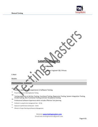 Manual Testing
SAMPLE RESUMES
<<Name>>
Senior Engineer QA, Virtusa.
E-Mail:
Mobile:
PROFESSIONAL SUMMARY

Have 3+ years of solid experience in Software Testing.



Proven Experience in Web Application Testing.



Testing expertise on Ad-Hoc Testing, Functional Testing, Regression Testing, System Integration Testing,
Smoke testing, Non-Functional Testing and User Acceptance testing.



Professional Software Experience which includes Effective Test planning.



Proficient in using the test management tool – HP QC.



Exposure to performance testing tool – Jmeter.



Efficient in Project Planning and Resource Management.

Website:www.testingmasters.com
Email:info.testingmasters@gmail.com
Page # 65
 