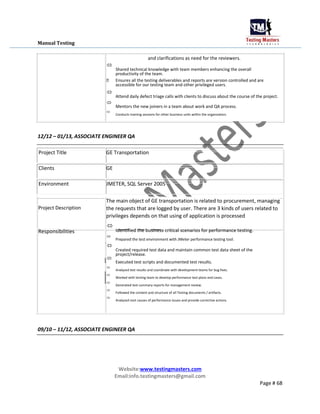 Manual Testing
and clarifications as need for the reviewers.

Shared technical knowledge with team members enhancing the overall
productivity of the team.


 Ensures all the testing deliverables and reports are version controlled and are
accessible for our testing team and other privileged users.

Attend daily defect triage calls with clients to discuss about the course of the project.



Mentors the new joiners in a team about work and QA process.



Conducts training sessions for other business units within the organization.

12/12 – 01/13, ASSOCIATE ENGINEER QA
Project Title GE Transportation
Clients GE
Environment JMETER, SQL Server 2005
Project Description
Responsibilities
The main object of GE transportation is related to procurement, managing
the requests that are logged by user. There are 3 kinds of users related to
privileges depends on that using of application is processed

Identified the business critical scenarios for performance testing.



Prepared the test environment with JMeter performance testing tool.



Created required test data and maintain common test data sheet of the
project/release.


Executed test scripts and documented test results.



Analyzed test results and coordinate with development teams for bug fixes.



Worked with testing team to develop performance test plans and cases.



Generated test summary reports for management review.



Followed the content and structure of all Testing documents / artifacts.



Analyzed root causes of performance issues and provide corrective actions

09/10 – 11/12, ASSOCIATE ENGINEER QA
Website:www.testingmasters.com
Email:info.testingmasters@gmail.com
Page # 68
 