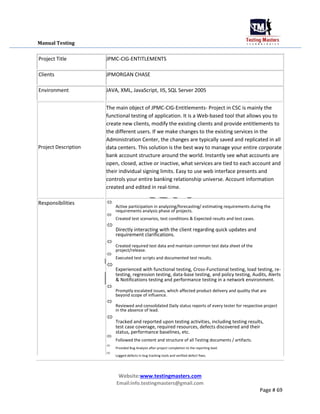 Manual Testing
Project Title JPMC-CIG-ENTITLEMENTS
Clients JPMORGAN CHASE
Environment JAVA, XML, JavaScript, IIS, SQL Server 2005
Project Description
Responsibilities
The main object of JPMC-CIG-Entitlements- Project in CSC is mainly the
functional testing of application. It is a Web-based tool that allows you to
create new clients, modify the existing clients and provide entitlements to
the different users. If we make changes to the existing services in the
Administration Center, the changes are typically saved and replicated in all
data centers. This solution is the best way to manage your entire corporate
bank account structure around the world. Instantly see what accounts are
open, closed, active or inactive, what services are tied to each account and
their individual signing limits. Easy to use web interface presents and
controls your entire banking relationship universe. Account information
created and edited in real-time.

Active participation in analyzing/forecasting/ estimating requirements during the
requirements analysis phase of projects.


Created test scenarios, test conditions & Expected results and test cases.



Directly interacting with the client regarding quick updates and
requirement clarifications.



Created required test data and maintain common test data sheet of the
project/release.


Executed test scripts and documented test results.



Experienced with functional testing, Cross-Functional testing, load testing, re-
testing, regression testing, data-base testing, and policy testing, Audits, Alerts
& Notifications testing and performance testing in a network environment.



Promptly escalated issues, which affected product delivery and quality that are
beyond scope of influence.



Reviewed and consolidated Daily status reports of every tester for respective project
in the absence of lead.



Tracked and reported upon testing activities, including testing results,
test case coverage, required resources, defects discovered and their
status, performance baselines, etc.



Followed the content and structure of all Testing documents / artifacts.



Provided Bug Analysis after project completion to the reporting lead.



Logged defects in bug tracking tools and verified defect fixes.

Website:www.testingmasters.com
Email:info.testingmasters@gmail.com
Page # 69
 