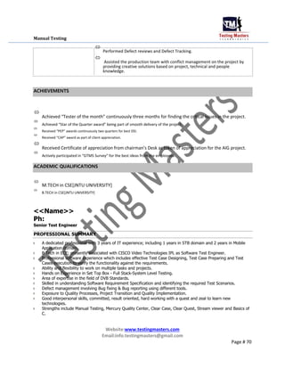 Manual Testing

Performed Defect reviews and Defect Tracking.



Assisted the production team with conflict management on the project by
providing creative solutions based on project, technical and people
knowledge.

ACHIEVEMENTS

Achieved “Tester of the month” continuously three months for finding the critical issues in the project.



Achieved “Star of the Quarter award” being part of smooth delivery of the project.



Received “PEP” awards continuously two quarters for best DSI.



Received “CAP” award as part of client appreciation.



Received Certificate of appreciation from chairman’s Desk as token of appreciation for the AIG project.



Actively participated in “GTMS Survey” for the best ideas from the employees.

ACADEMIC QUALIFICATIONS

M.TECH in CSE[JNTU UNIVERSITY]



B.TECH in CSE[JNTU UNIVERSITY]

<<Name>>
Ph:
Senior Test Engineer
PROFESSIONAL SUMMARY
 A dedicated professional with 3 years of IT experience; including 1 years in STB domain and 2 years in Mobile
Application domain.
 B Tech in ECE; presently associated with CISCO Video Technologies IPL as Software Test Engineer.

 Professional software experience which includes effective Test Case Designing, Test Case Preparing and Test
Cases execution to verify the functionality against the requirements.
 Ability and flexibility to work on multiple tasks and projects.
 Hands on Experience in Set Top Box - Full Stack-System Level Testing.
 Area of expertise in the field of DVB Standards.
 Skilled in understanding Software Requirement Specification and identifying the required Test Scenarios.

 Defect management involving Bug fixing & Bug reporting using different tools.
 Exposure to Quality Processes, Project Transition and Quality Implementation.

 Good interpersonal skills, committed, result oriented, hard working with a quest and zeal to learn new
technologies.

 Strengths include Manual Testing, Mercury Quality Center, Clear Case, Clear Quest, Stream viewer and Basics of
C.
Website:www.testingmasters.com
Email:info.testingmasters@gmail.com
Page # 70
 