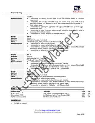 Manual Testing
Top Box.
Responsibilities : Responsible for writing the test cases for the few features based on customer
requirement.
Responsible for execution of middle-ware and system level tests which involves
execution of Sanity, ATP, Regression, BATP, SBATP Test cases from first playable to
Code Release stage.
Responsible for updating the CQ tracker with CQ’s identified & follow up on the CQ’s
raised by the team.
Responsible for listing the stream requirements & testing the stream which is setup for
executing different feature tests.
Responsible for training the peers on different features.
Project : No. 1
Platform : WinCE
Location : EA Mobiles Pvt. Ltd, Hyderabad
Titles : The Sims3, Spore, Tetris, Trivial Pursuit, Wolverine
Responsibilities : Responsible for preparing the test plan.
Responsible for preparing the text and functionality checklist.
Responsible for execution of sanity, Regression testing on every release of build to QC
for different devices from first playable to Code Release stage.
Responsible for updating the CQ tracker with CQ’s identified
Project : No. 2
Platform : Android
Location : EA Mobiles Pvt. Ltd, Hyderabad
Titles : The Sims3, Tetris, Trivial Pursuit
Responsibilities : Responsible for preparing the test plan.
Responsible for preparing the text and functionality checklist.
Responsible for execution of sanity, Regression testing on every release of build to QC
for different devices from first playable to Code Release stage.
Responsible for updatingthe CQ tracker with CQ’s identified.
Project : No. 3
Platform : J2ME, BREW
Location : EA Mobiles Pvt. Ltd, Hyderabad
Titles : NFS Shift, American Idol, Harry Potter and the Deathly Hallows
Responsibilities : Responsible for preparing the test plan.
Responsible for preparing the text and functionality checklist.
Responsible for execution of sanity, Regression testing on every release of build to QC
for different devices from first playable to Code Release stage.
Responsible for updating the CQ trackerwith CQ’s identified.
EDUCATION
Qualification Institute Year %
B Tech (ECE) Sree Kavitha Engineering College, (JNTU) 2008 69
Intermediate (MPC) Sri Chaitanya Haritha Junior College, (IBE) 2004 89.2
Higher Secondary (SSC) St. Mary’s Girls High School 2001 74
REFERENCES
 Available on request.
Website:www.testingmasters.com
Email:info.testingmasters@gmail.com
Page # 73
 