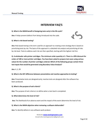Manual Testing
INTERVIEW FAQ’S
Q. What is the MAIN benefit of designing tests early in the life cycle?
Ans: It helps preve...