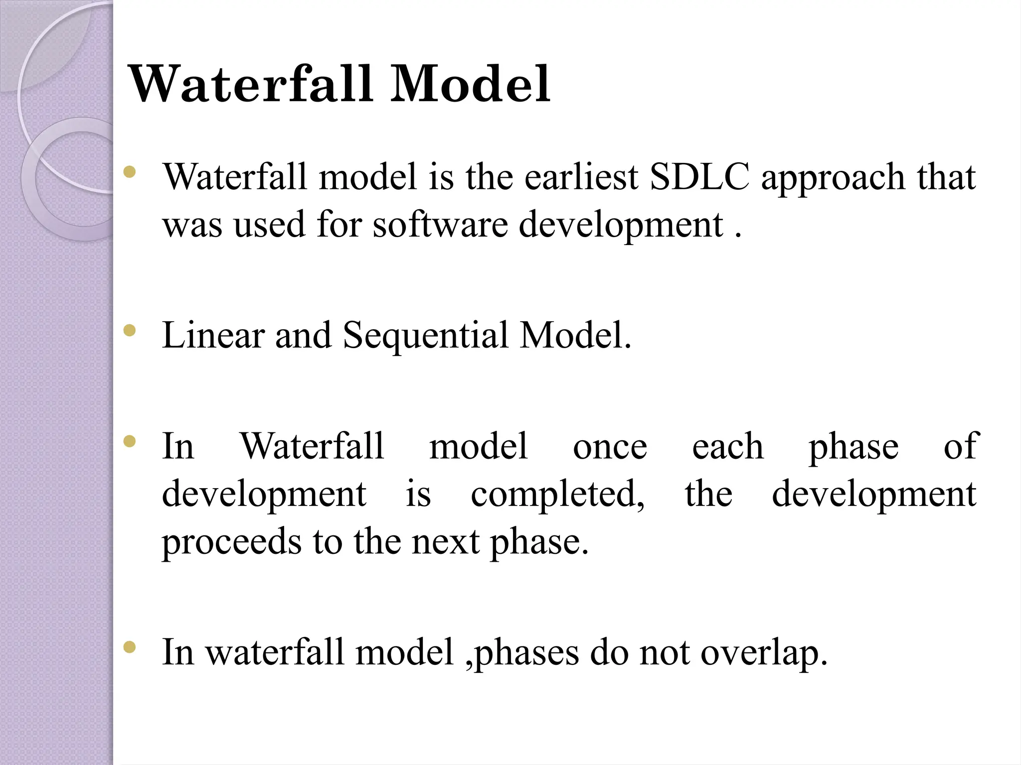 Waterfall Model
 Waterfall model is the earliest SDLC approach that
was used for software development .
 Linear and Sequential Model.
 In Waterfall model once each phase of
development is completed, the development
proceeds to the next phase.
 In waterfall model ,phases do not overlap.
 
