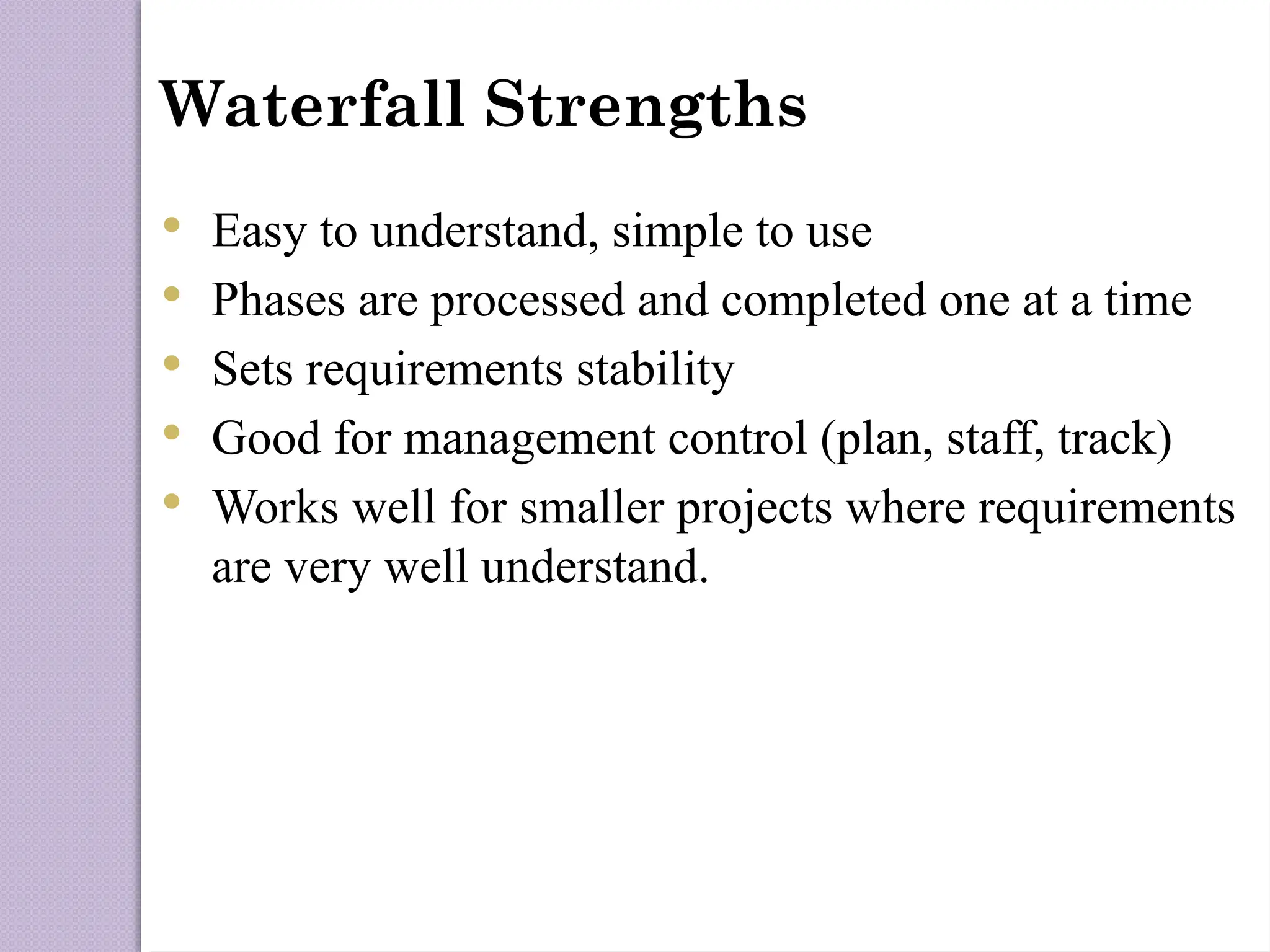 Waterfall Strengths
 Easy to understand, simple to use
 Phases are processed and completed one at a time
 Sets requirements stability
 Good for management control (plan, staff, track)
 Works well for smaller projects where requirements
are very well understand.
 