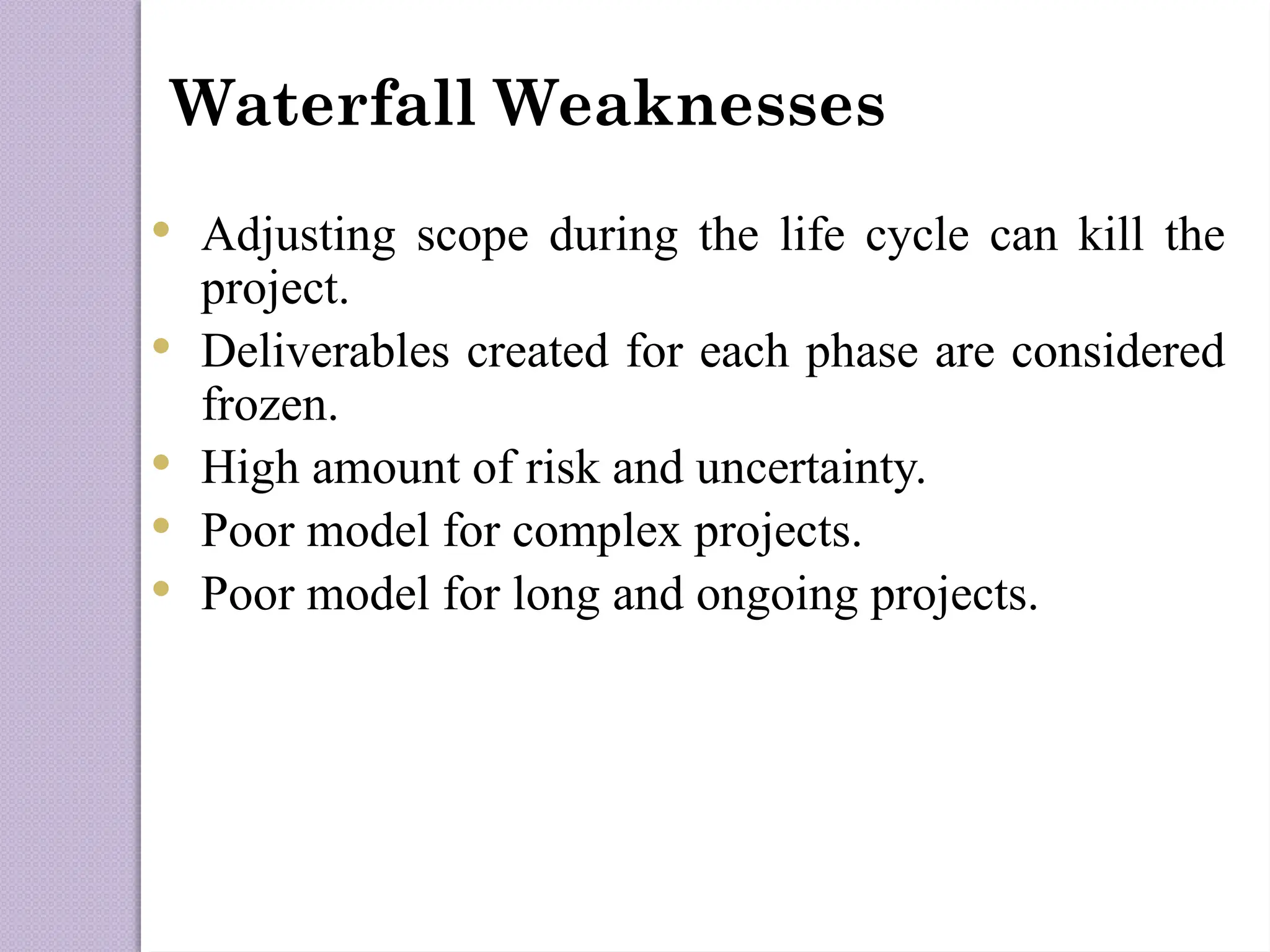 Waterfall Weaknesses
 Adjusting scope during the life cycle can kill the
project.
 Deliverables created for each phase are considered
frozen.
 High amount of risk and uncertainty.
 Poor model for complex projects.
 Poor model for long and ongoing projects.
 