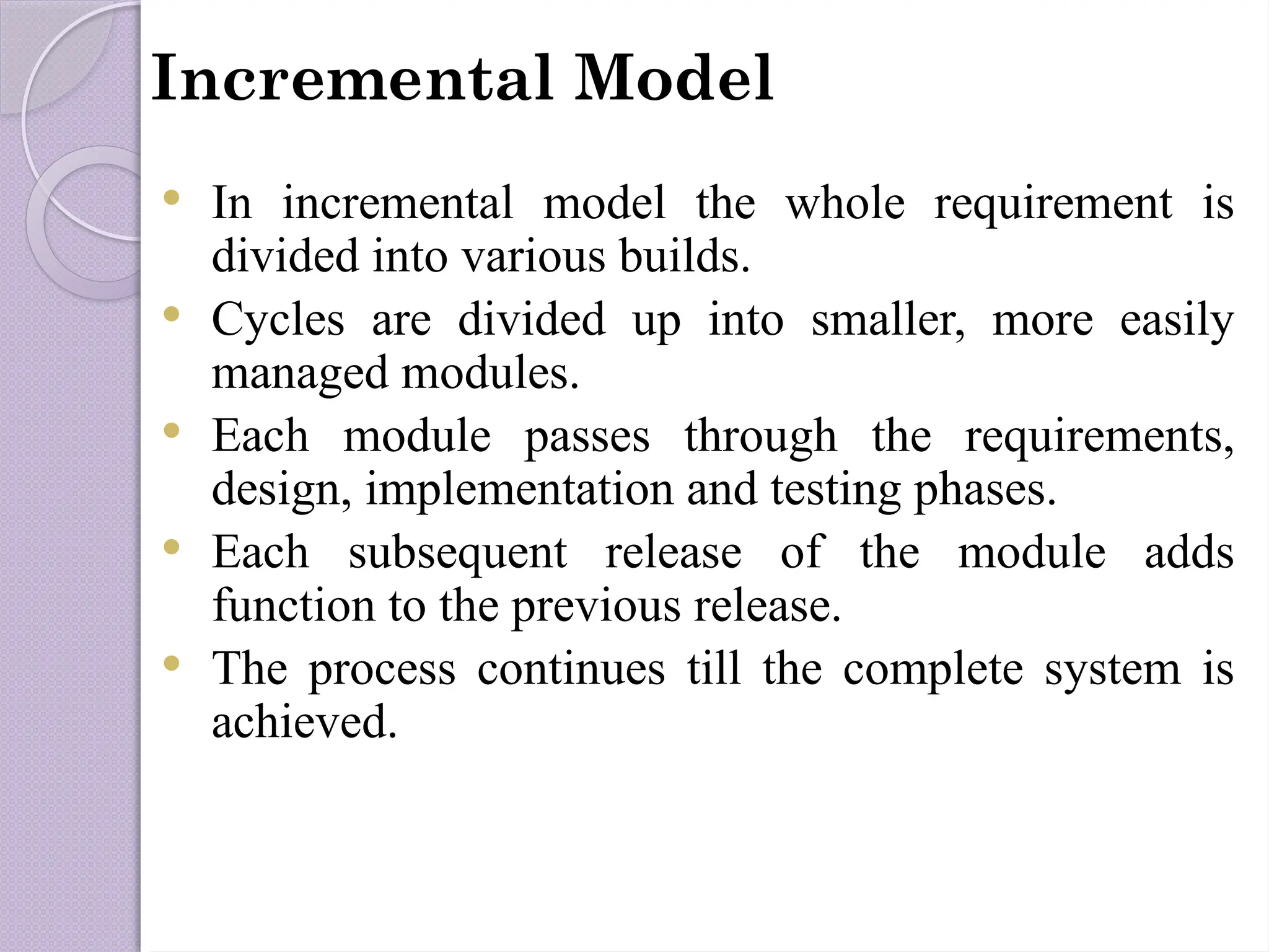Incremental Model
 In incremental model the whole requirement is
divided into various builds.
 Cycles are divided up into smaller, more easily
managed modules.
 Each module passes through the requirements,
design, implementation and testing phases.
 Each subsequent release of the module adds
function to the previous release.
 The process continues till the complete system is
achieved.
 