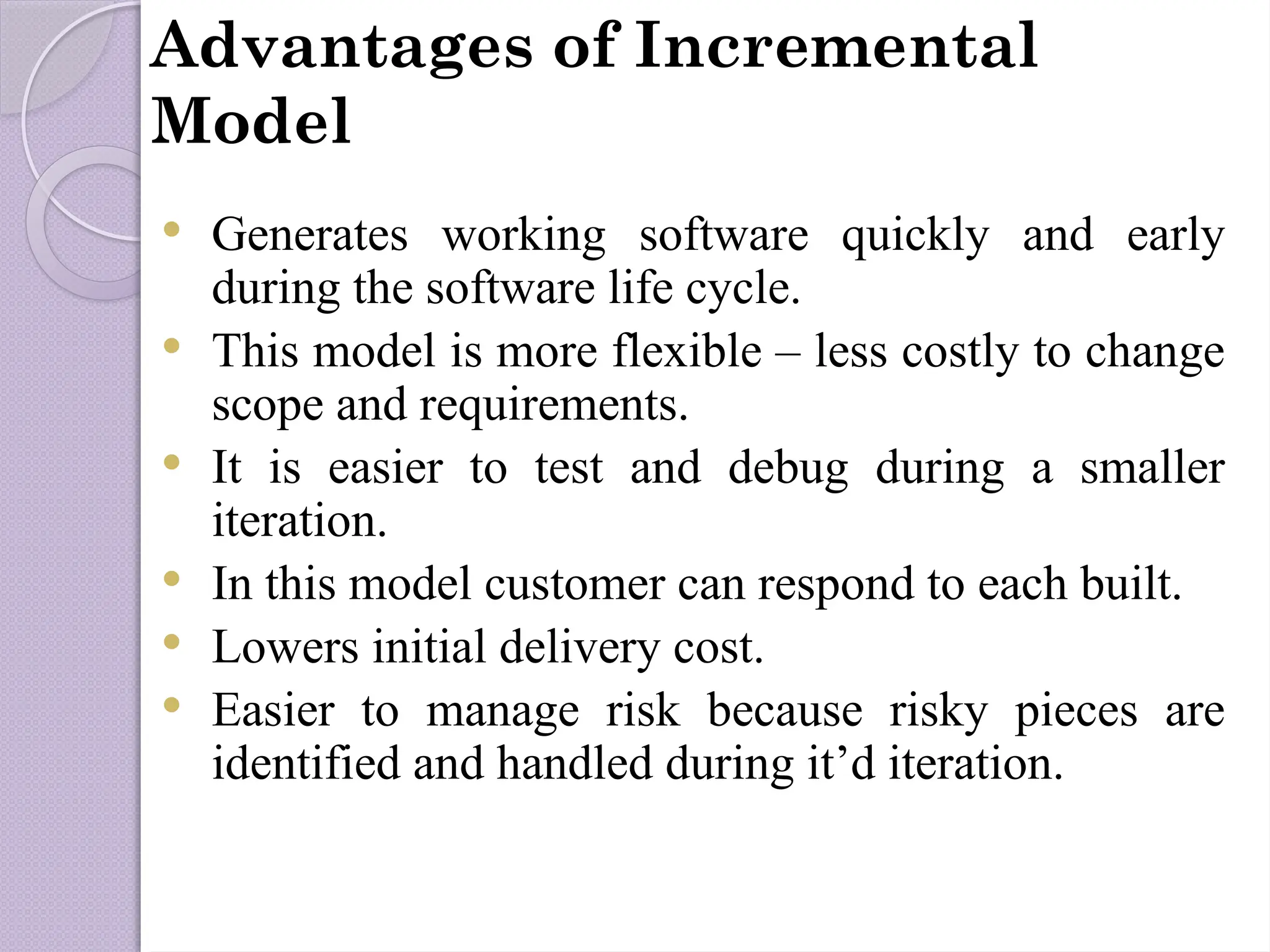 Advantages of Incremental
Model
 Generates working software quickly and early
during the software life cycle.
 This model is more flexible – less costly to change
scope and requirements.
 It is easier to test and debug during a smaller
iteration.
 In this model customer can respond to each built.
 Lowers initial delivery cost.
 Easier to manage risk because risky pieces are
identified and handled during it’d iteration.
 