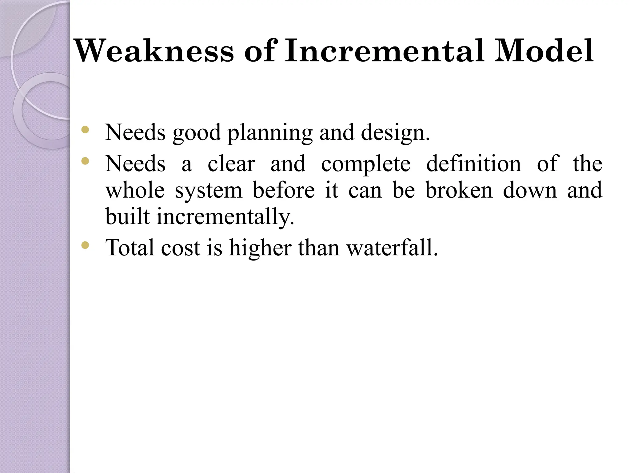 Weakness of Incremental Model
 Needs good planning and design.
 Needs a clear and complete definition of the
whole system before it can be broken down and
built incrementally.
 Total cost is higher than waterfall.
 