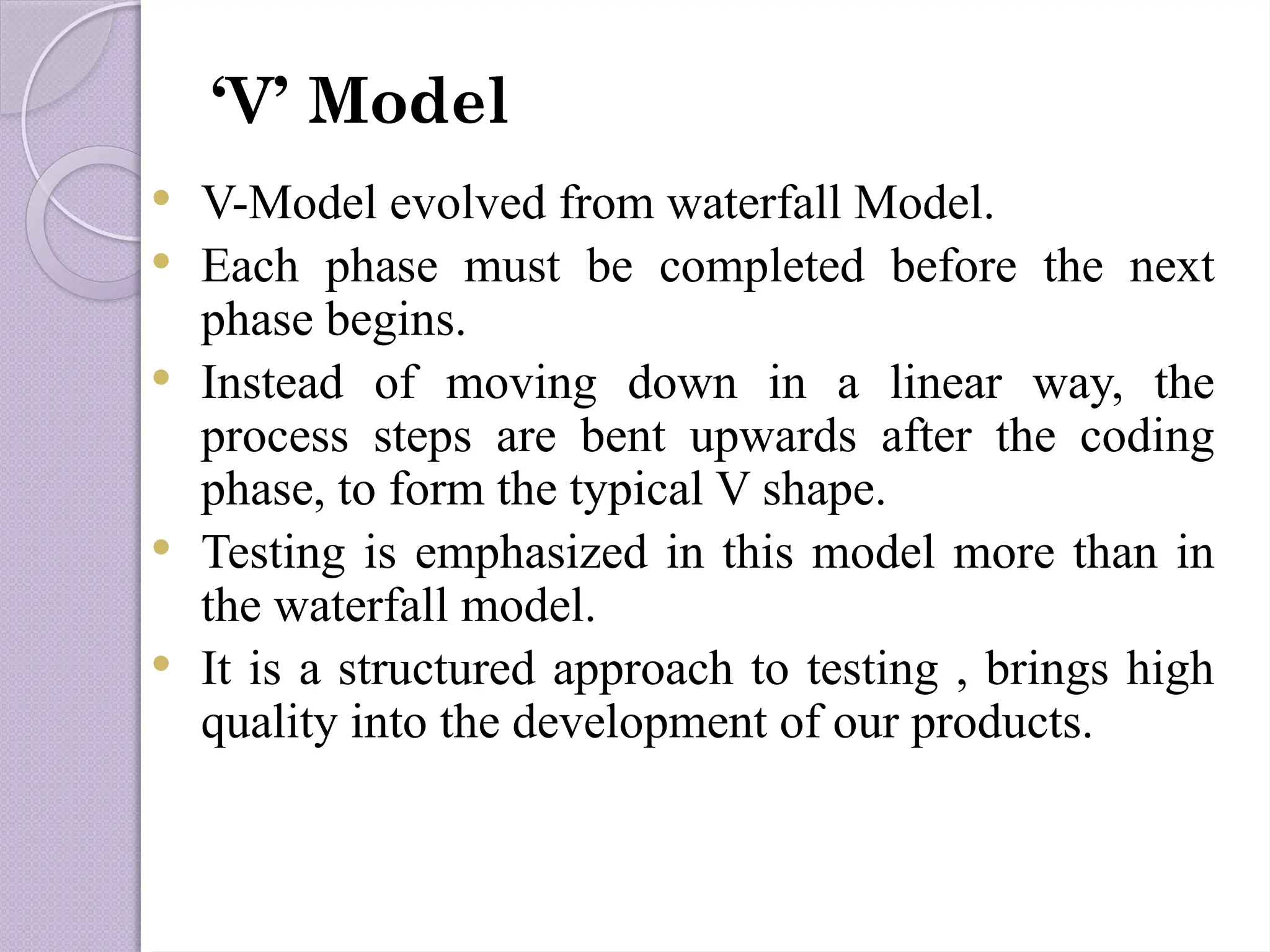  V-Model evolved from waterfall Model.
 Each phase must be completed before the next
phase begins.
 Instead of moving down in a linear way, the
process steps are bent upwards after the coding
phase, to form the typical V shape.
 Testing is emphasized in this model more than in
the waterfall model.
 It is a structured approach to testing , brings high
quality into the development of our products.
‘V’ Model
 