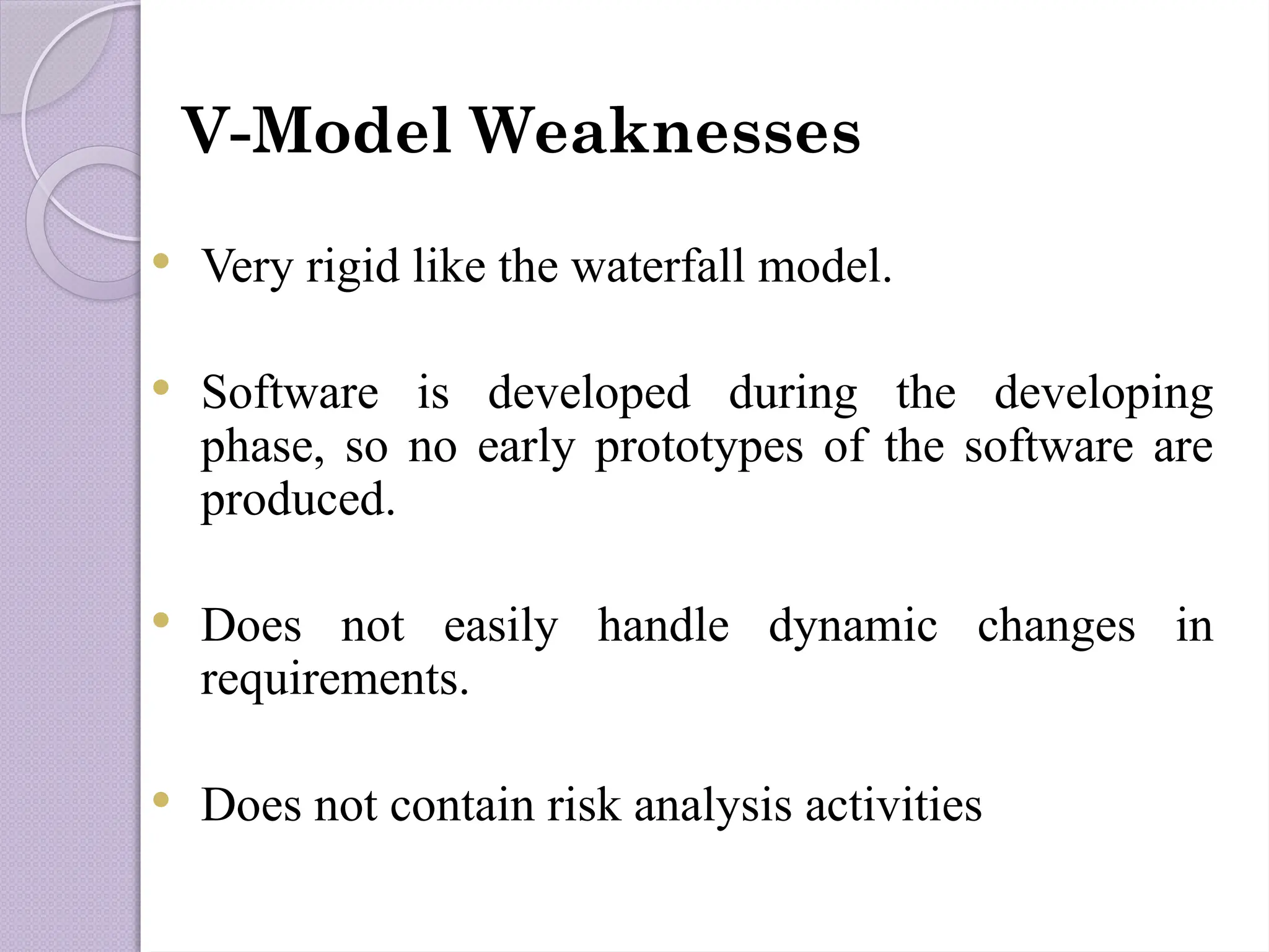 V-Model Weaknesses
 Very rigid like the waterfall model.
 Software is developed during the developing
phase, so no early prototypes of the software are
produced.
 Does not easily handle dynamic changes in
requirements.
 Does not contain risk analysis activities
 
