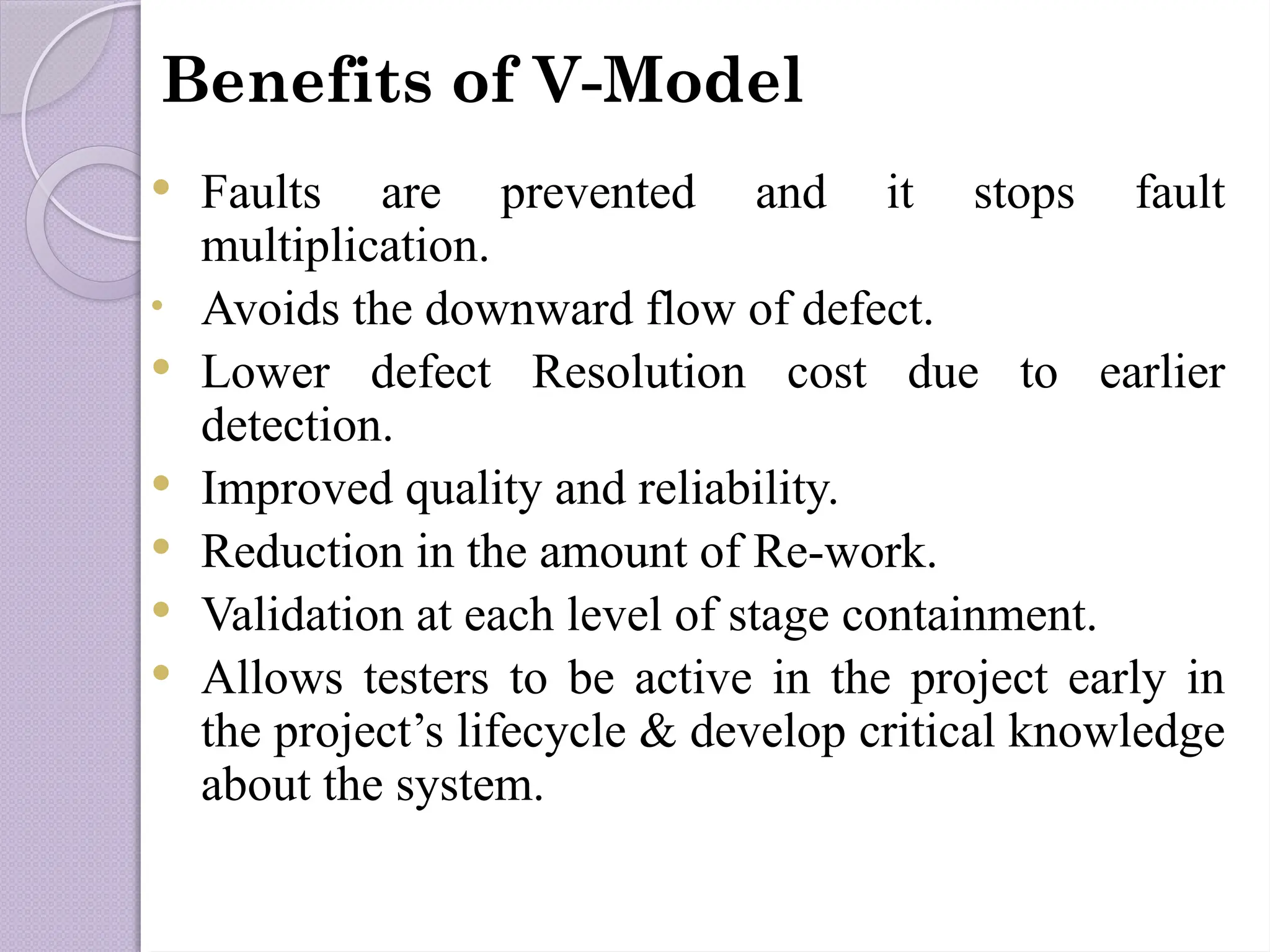  Faults are prevented and it stops fault
multiplication.
• Avoids the downward flow of defect.
 Lower defect Resolution cost due to earlier
detection.
 Improved quality and reliability.
 Reduction in the amount of Re-work.
 Validation at each level of stage containment.
 Allows testers to be active in the project early in
the project’s lifecycle & develop critical knowledge
about the system.
Benefits of V-Model
 