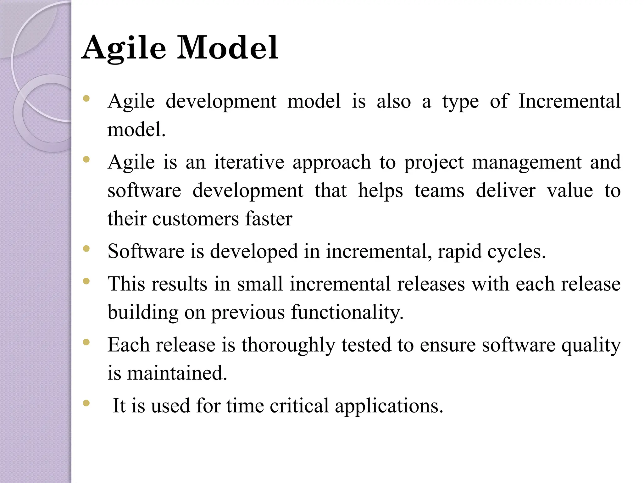 Agile Model
 Agile development model is also a type of Incremental
model.
 Agile is an iterative approach to project management and
software development that helps teams deliver value to
their customers faster
 Software is developed in incremental, rapid cycles.
 This results in small incremental releases with each release
building on previous functionality.
 Each release is thoroughly tested to ensure software quality
is maintained.
 It is used for time critical applications.
 