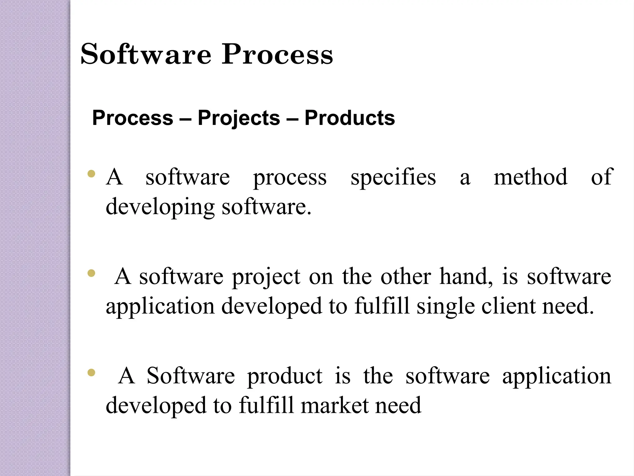 Software Process
Process – Projects – Products
 A software process specifies a method of
developing software.
 A software project on the other hand, is software
application developed to fulfill single client need.
 A Software product is the software application
developed to fulfill market need
 