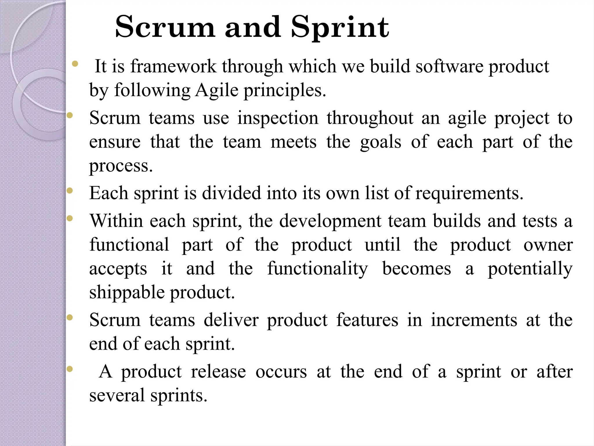 Scrum and Sprint
 It is framework through which we build software product
by following Agile principles.
 Scrum teams use inspection throughout an agile project to
ensure that the team meets the goals of each part of the
process.
 Each sprint is divided into its own list of requirements.
 Within each sprint, the development team builds and tests a
functional part of the product until the product owner
accepts it and the functionality becomes a potentially
shippable product.
 Scrum teams deliver product features in increments at the
end of each sprint.
 A product release occurs at the end of a sprint or after
several sprints.
 