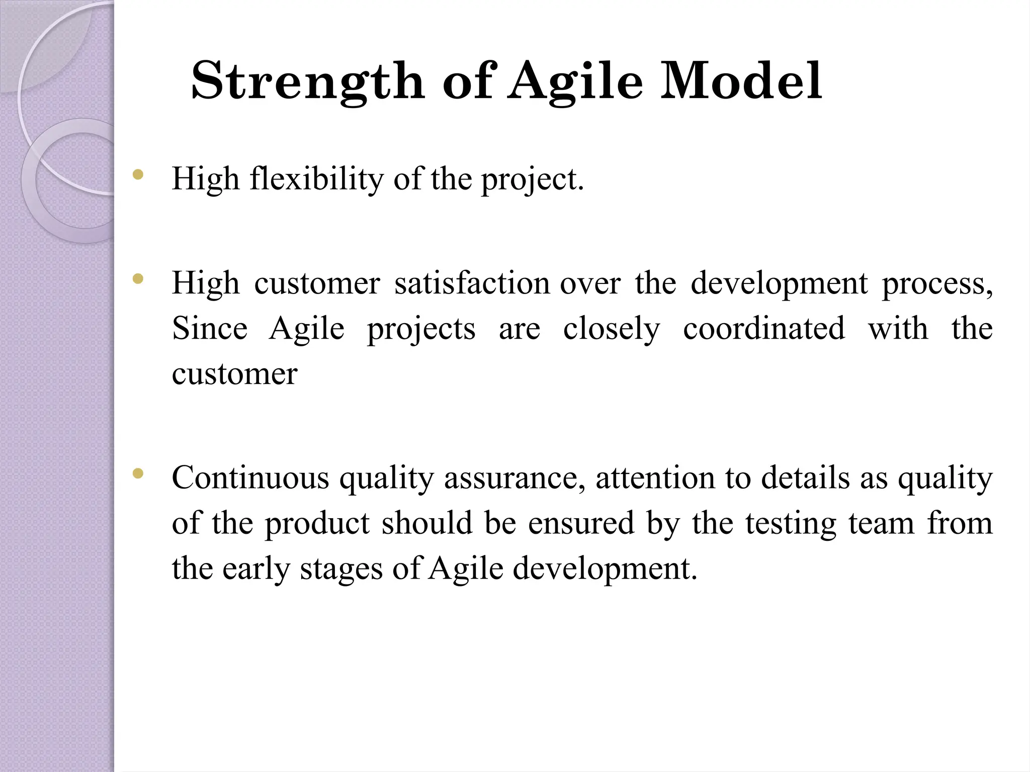 Strength of Agile Model
 High flexibility of the project.
 High customer satisfaction over the development process,
Since Agile projects are closely coordinated with the
customer
 Continuous quality assurance, attention to details as quality
of the product should be ensured by the testing team from
the early stages of Agile development.
 