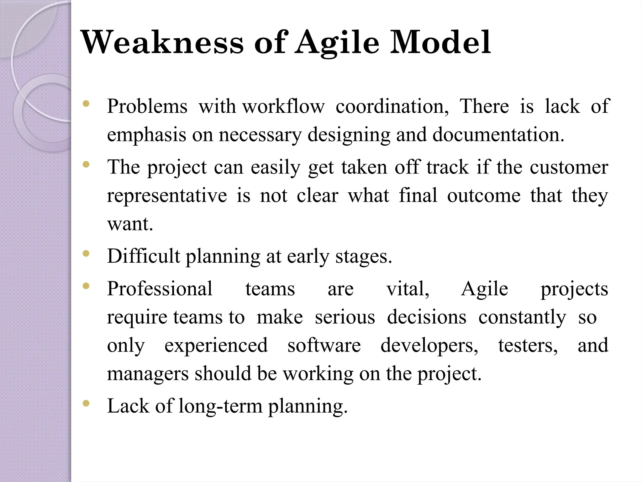 Weakness of Agile Model
 Problems with workflow coordination, There is lack of
emphasis on necessary designing and documentation.
 The project can easily get taken off track if the customer
representative is not clear what final outcome that they
want.
 Difficult planning at early stages.
 Professional teams are vital, Agile projects
require teams to make serious decisions constantly so
only experienced software developers, testers, and
managers should be working on the project.
 Lack of long-term planning.
 