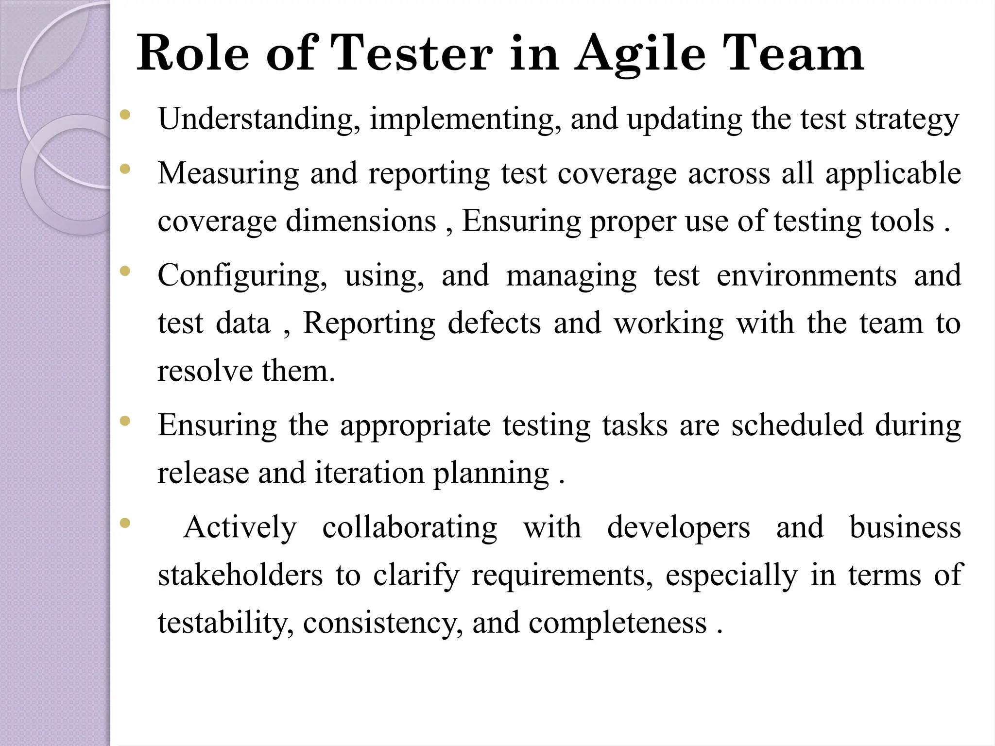 Role of Tester in Agile Team
 Understanding, implementing, and updating the test strategy
 Measuring and reporting test coverage across all applicable
coverage dimensions , Ensuring proper use of testing tools .
 Configuring, using, and managing test environments and
test data , Reporting defects and working with the team to
resolve them.
 Ensuring the appropriate testing tasks are scheduled during
release and iteration planning .
 Actively collaborating with developers and business
stakeholders to clarify requirements, especially in terms of
testability, consistency, and completeness .
 