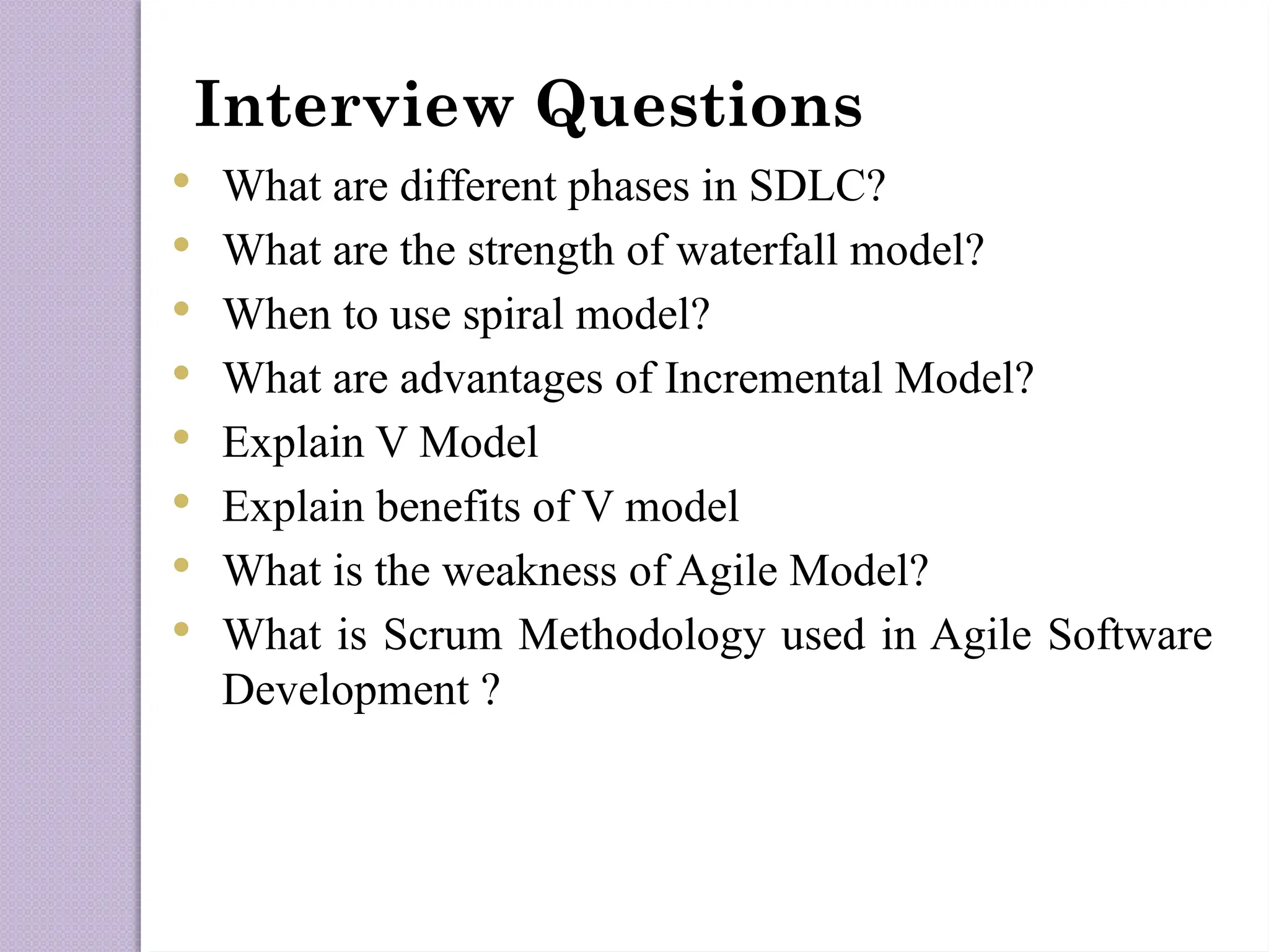 Interview Questions
 What are different phases in SDLC?
 What are the strength of waterfall model?
 When to use spiral model?
 What are advantages of Incremental Model?
 Explain V Model
 Explain benefits of V model
 What is the weakness of Agile Model?
 What is Scrum Methodology used in Agile Software
Development ?
 