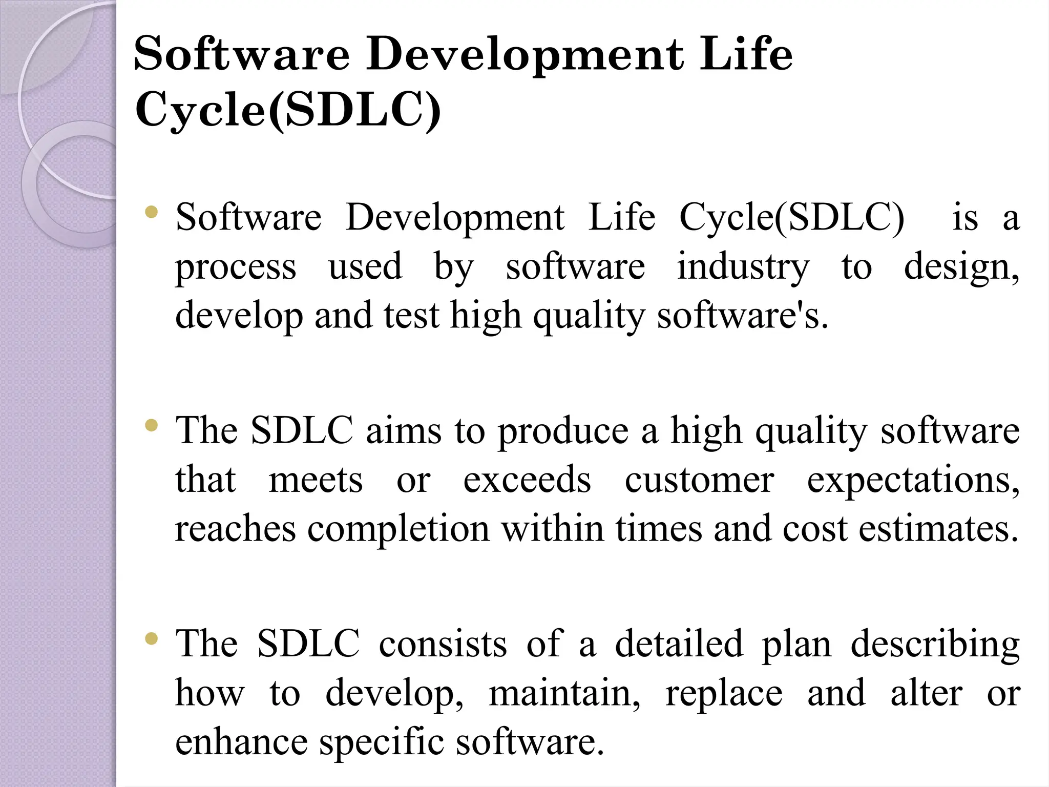 Software Development Life
Cycle(SDLC)
 Software Development Life Cycle(SDLC) is a
process used by software industry to design,
develop and test high quality software's.
 The SDLC aims to produce a high quality software
that meets or exceeds customer expectations,
reaches completion within times and cost estimates.
 The SDLC consists of a detailed plan describing
how to develop, maintain, replace and alter or
enhance specific software.
 
