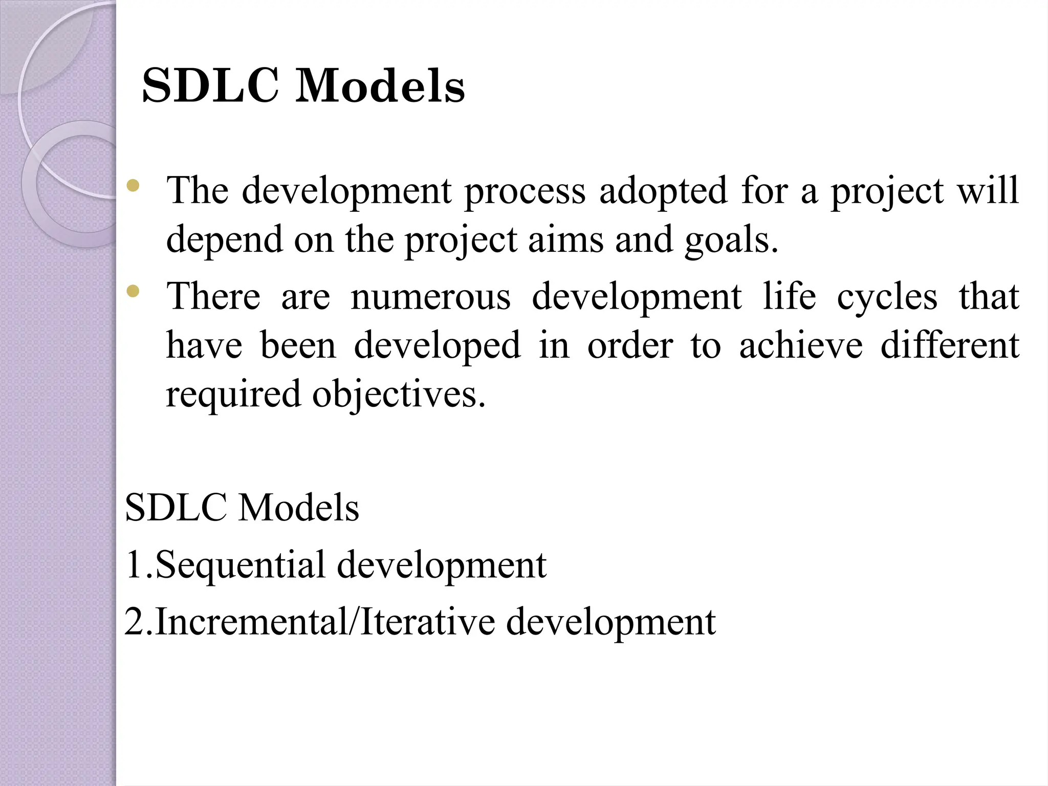SDLC Models
 The development process adopted for a project will
depend on the project aims and goals.
 There are numerous development life cycles that
have been developed in order to achieve different
required objectives.
SDLC Models
1.Sequential development
2.Incremental/Iterative development
 