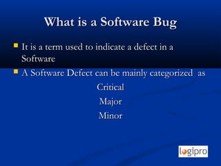 What is a Software BugWhat is a Software Bug
 It is a term used to indicate a defect in aIt is a term used to indicate a defect in a
SoftwareSoftware
 A Software Defect can be mainly categorized asA Software Defect can be mainly categorized as
CriticalCritical
MajorMajor
MinorMinor
 