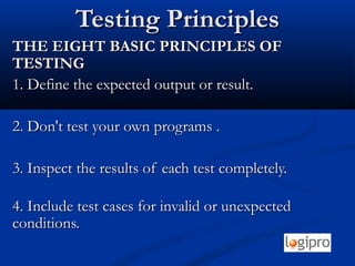 Testing PrinciplesTesting Principles
THE EIGHT BASIC PRINCIPLES OFTHE EIGHT BASIC PRINCIPLES OF
TESTINGTESTING
1. Define the expected output or result.1. Define the expected output or result.
2. Don't test your own programs .2. Don't test your own programs .
3. Inspect the results of each test completely.3. Inspect the results of each test completely.
4. Include test cases for invalid or unexpected4. Include test cases for invalid or unexpected
conditions.conditions.
 