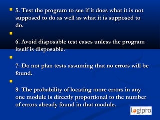  5. Test the program to see if it does what it is not5. Test the program to see if it does what it is not
supposed to do as well as what it is supposed tosupposed to do as well as what it is supposed to
do.do.

6. Avoid disposable test cases unless the program6. Avoid disposable test cases unless the program
itself is disposable.itself is disposable.

7. Do not plan tests assuming that no errors will be7. Do not plan tests assuming that no errors will be
found.found.

8. The probability of locating more errors in any8. The probability of locating more errors in any
one module is directly proportional to the numberone module is directly proportional to the number
of errors already found in that module.of errors already found in that module.
 