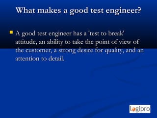 What makes a good test engineer?What makes a good test engineer?
 A good test engineer has a 'test to break'A good test engineer has a 'test to break'
attitude, an ability to take the point of view ofattitude, an ability to take the point of view of
the customer, a strong desire for quality, and anthe customer, a strong desire for quality, and an
attention to detail.attention to detail.
 