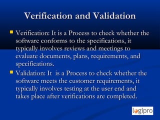 Verification and ValidationVerification and Validation
 Verification: It is a Process to check whether theVerification: It is a Process to check whether the
software conforms to the specifications, itsoftware conforms to the specifications, it
typically involves reviews and meetings totypically involves reviews and meetings to
evaluate documents, plans, requirements, andevaluate documents, plans, requirements, and
specifications.specifications.
 Validation: It is a Process to check whether theValidation: It is a Process to check whether the
software meets the customer requirements, itsoftware meets the customer requirements, it
typically involves testing at the user end andtypically involves testing at the user end and
takes place after verifications are completed.takes place after verifications are completed.
 